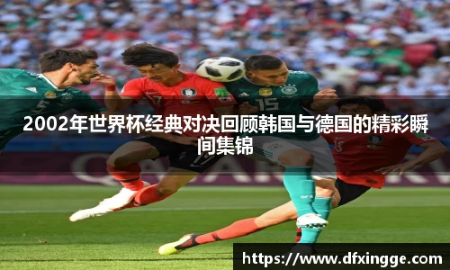 2002年世界杯经典对决回顾韩国与德国的精彩瞬间集锦
